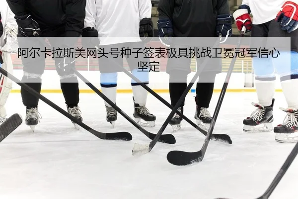阿尔卡拉斯美网头号种子签表极具挑战卫冕冠军信心坚定