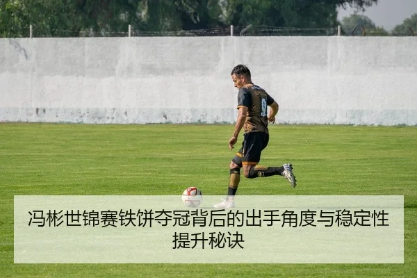 冯彬世锦赛铁饼夺冠背后的出手角度与稳定性提升秘诀